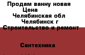 Продам ванну новая › Цена ­ 3 000 - Челябинская обл., Челябинск г. Строительство и ремонт » Сантехника   